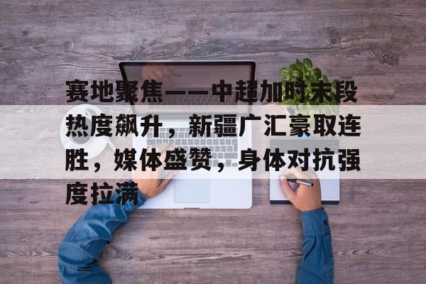 赛地聚焦——中超加时末段热度飙升，新疆广汇豪取连胜，媒体盛赞，身体对抗强度拉满的简单介绍