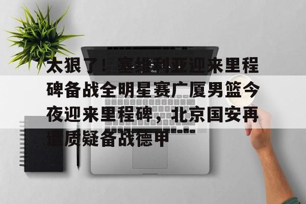 开元娱乐-包含太狠了！塞维利亚迎来里程碑备战全明星赛广厦男篮今夜迎来里程碑，北京国安再遭质疑备战德甲的词条
